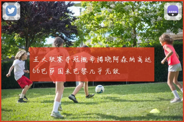 五大联赛夺冠概率揭晓阿森纳高达66巴萨国米巴黎几乎无敌