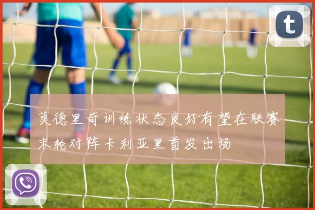 莫德里奇训练状态良好有望在联赛末轮对阵卡利亚里首发出场