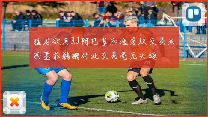 猛龙欲用RJ阿巴基和选秀权交易米西墨菲鹈鹕对此交易毫无兴趣