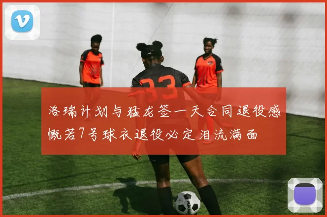 洛瑞计划与猛龙签一天合同退役感慨若7号球衣退役必定泪流满面