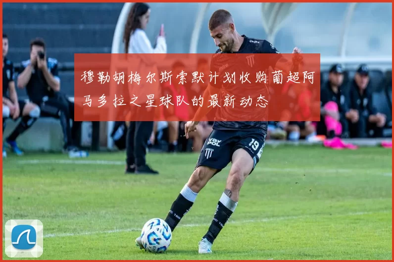 穆勒胡梅尔斯索默计划收购葡超阿马多拉之星球队的最新动态