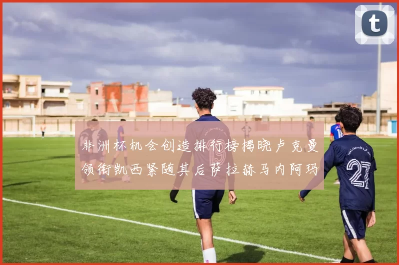 非洲杯机会创造排行榜揭晓卢克曼领衔凯西紧随其后萨拉赫马内阿玛德跻身前五