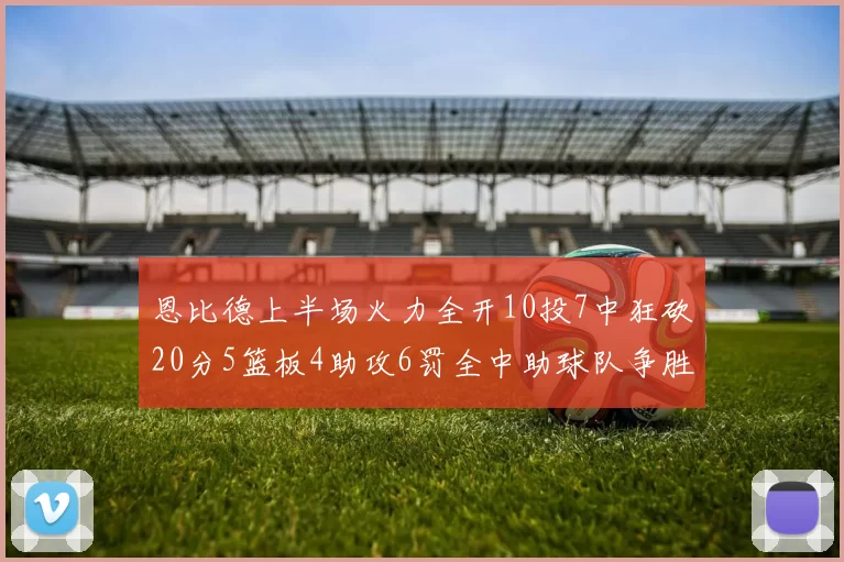 恩比德上半场火力全开10投7中狂砍20分5篮板4助攻6罚全中助球队争胜