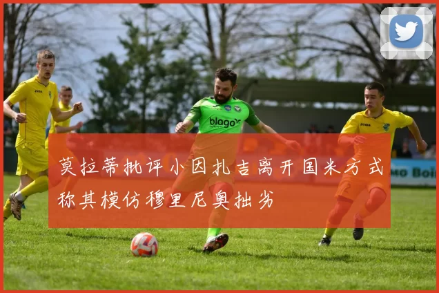 莫拉蒂批评小因扎吉离开国米方式称其模仿穆里尼奥拙劣