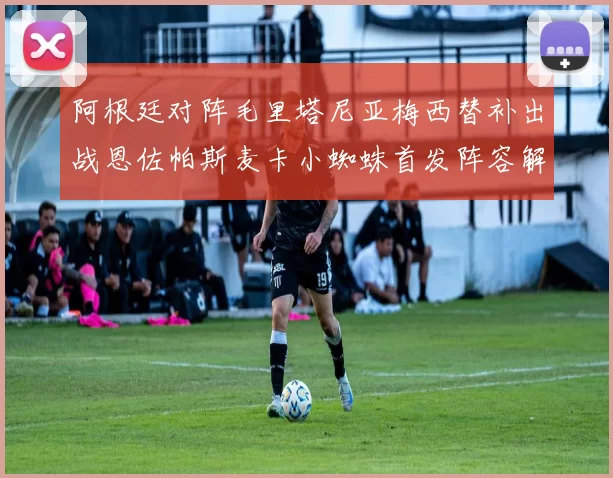 阿根廷对阵毛里塔尼亚梅西替补出战恩佐帕斯麦卡小蜘蛛首发阵容解析