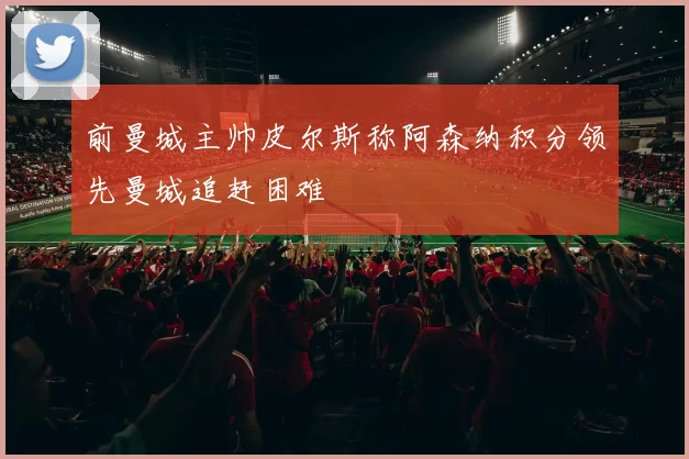 前曼城主帅皮尔斯称阿森纳积分领先曼城追赶困难