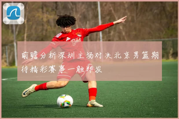 前瞻分析深圳主场对决北京男篮期待精彩赛事一触即发