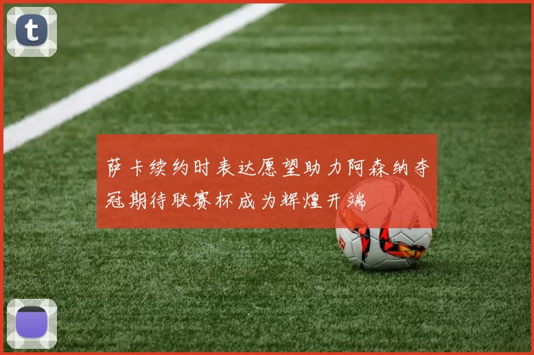 萨卡续约时表达愿望助力阿森纳夺冠期待联赛杯成为辉煌开端