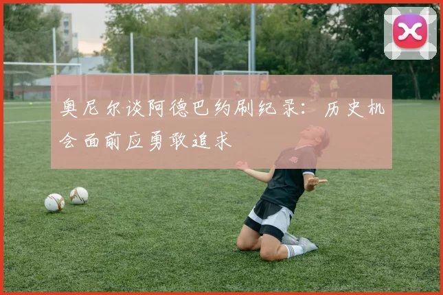 奥尼尔谈阿德巴约刷纪录：历史机会面前应勇敢追求