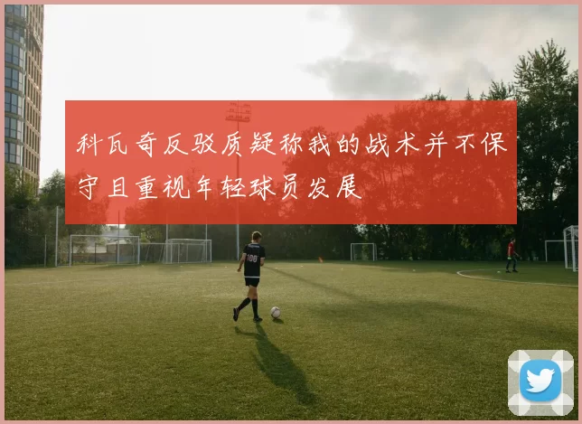 科瓦奇反驳质疑称我的战术并不保守且重视年轻球员发展