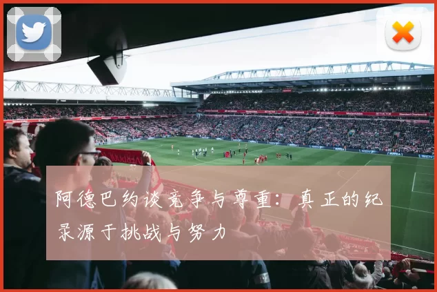 阿德巴约谈竞争与尊重：真正的纪录源于挑战与努力