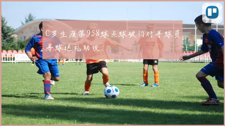 C罗生涯第958球点球破门对手球员手球送礼助攻