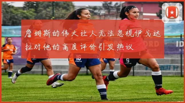 詹姆斯的伟大让人无法忽视伊戈达拉对他的高度评价引发热议
