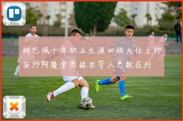 姆巴佩十年职业生涯回顾九位主帅安帅阿隆索图赫尔等人悉数在列