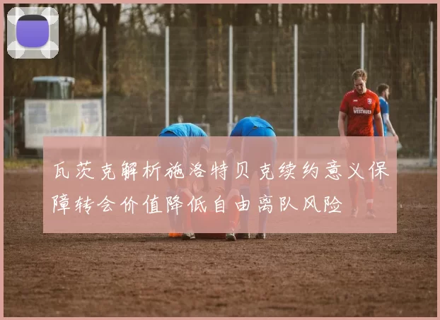 瓦茨克解析施洛特贝克续约意义保障转会价值降低自由离队风险