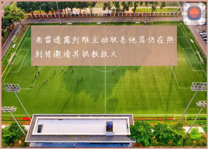 老雷透露列维主动联系他若仍在热刺将邀请其执教救火