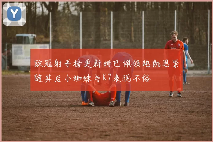 欧冠射手榜更新姆巴佩领跑凯恩紧随其后小蜘蛛与K7表现不俗